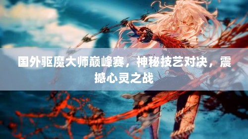 国外驱魔大师巅峰赛，神秘技艺对决，震撼心灵之战