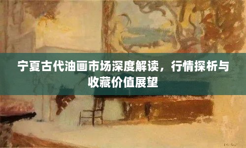 宁夏古代油画市场深度解读，行情探析与收藏价值展望