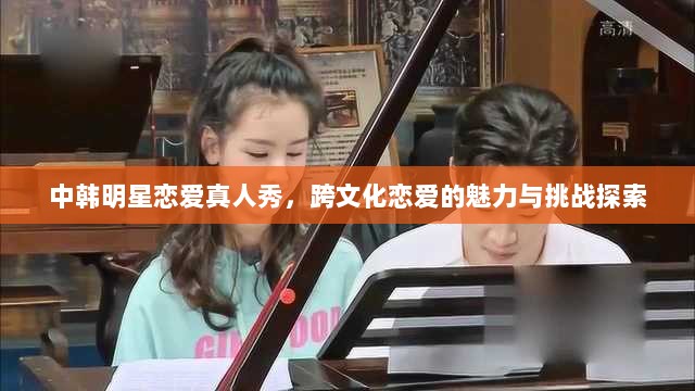 中韩明星恋爱真人秀，跨文化恋爱的魅力与挑战探索