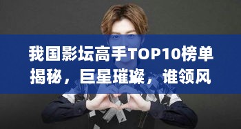 我国影坛高手TOP10榜单揭秘，巨星璀璨，谁领风骚？