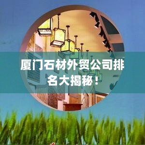 厦门石材外贸公司排名大揭秘！