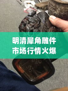 明清犀角雕件市场行情火爆，收藏投资热门之选