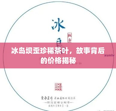 冰岛坝歪珍稀茶叶，故事背后的价格揭秘