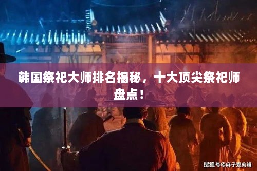 韩国祭祀大师排名揭秘，十大顶尖祭祀师盘点！